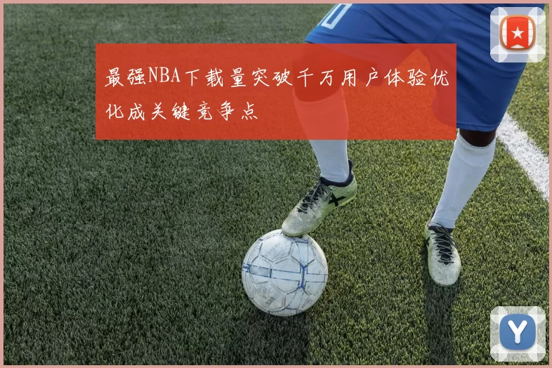 最强NBA下载量突破千万用户体验优化成关键竞争点