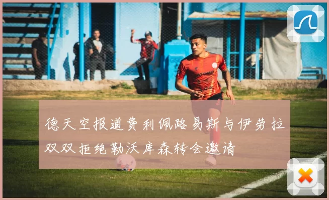 德天空报道费利佩路易斯与伊劳拉双双拒绝勒沃库森转会邀请