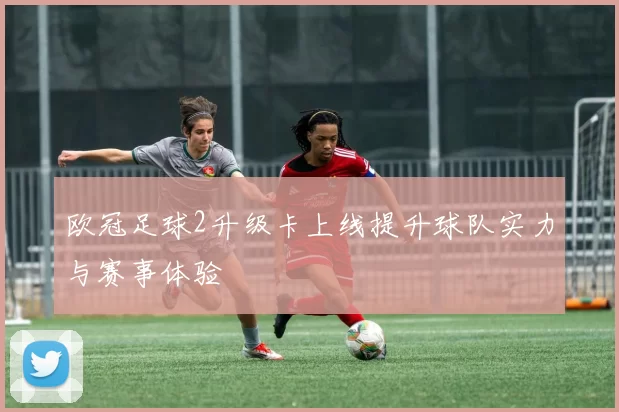 欧冠足球2升级卡上线提升球队实力与赛事体验