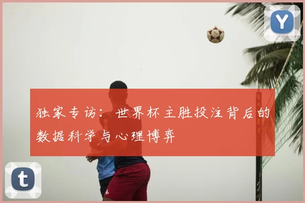 独家专访:世界杯主胜投注背后的数据科学与心理博弈