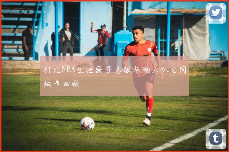 科比NBA生涯薪资总额与湖人队合同细节回顾