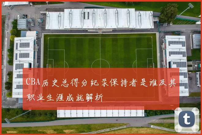 CBA历史总得分纪录保持者是谁及其职业生涯成就解析