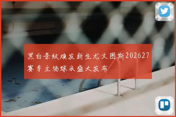 黑白条纹焕发新生尤文图斯202627赛季主场球衣盛大发布