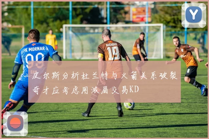 皮尔斯分析杜兰特与火箭关系破裂奇才应考虑用浓眉交易KD