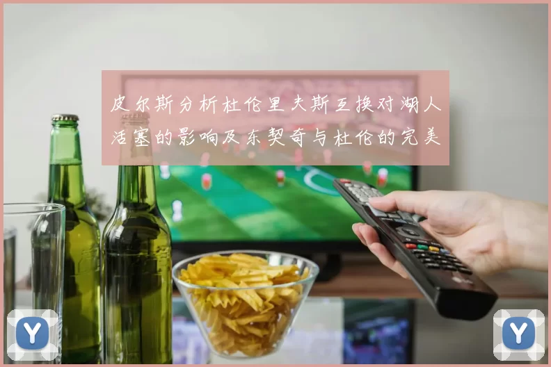 皮尔斯分析杜伦里夫斯互换对湖人活塞的影响及东契奇与杜伦的完美搭配