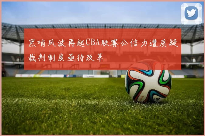 黑哨风波再起CBA联赛公信力遭质疑裁判制度亟待改革