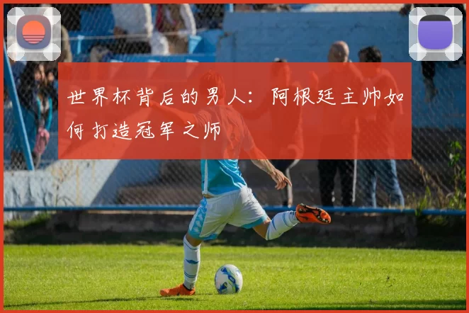 世界杯背后的男人:阿根廷主帅如何打造冠军之师