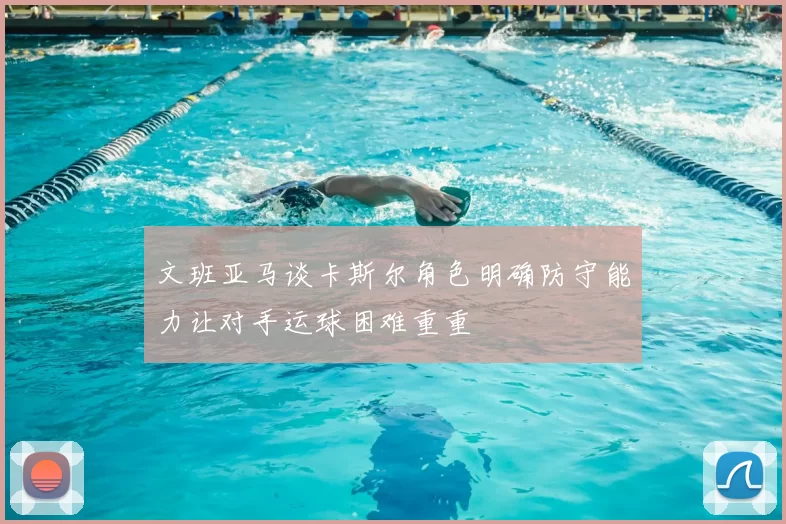 文班亚马谈卡斯尔角色明确防守能力让对手运球困难重重