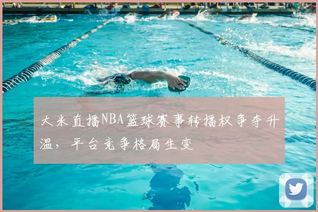 大米直播NBA篮球赛事转播权争夺升温，平台竞争格局生变